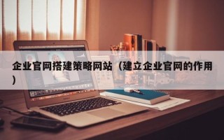 林州企业官网搭建策略网站（建立企业官网的作用）