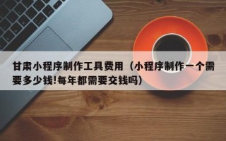 林州甘肃小程序制作工具费用（小程序制作一个需要多少钱!每年都需要交钱吗）