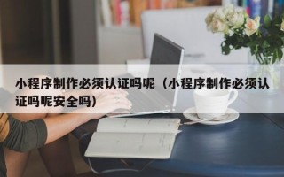 林州小程序制作必须认证吗呢（小程序制作必须认证吗呢安全吗）