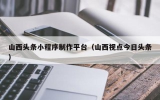 林州山西头条小程序制作平台（山西视点今日头条）
